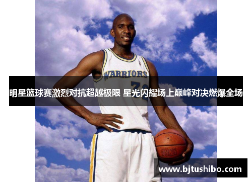 明星篮球赛激烈对抗超越极限 星光闪耀场上巅峰对决燃爆全场
