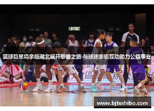 篮球巨星将亲临湖北展开慈善之旅 与球迷亲密互动助力公益事业