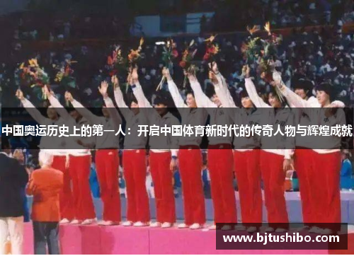 中国奥运历史上的第一人：开启中国体育新时代的传奇人物与辉煌成就