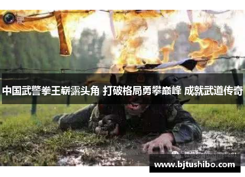 中国武警拳王崭露头角 打破格局勇攀巅峰 成就武道传奇