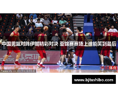 中国男篮对阵伊朗精彩对决 亚锦赛赛场上谁能笑到最后