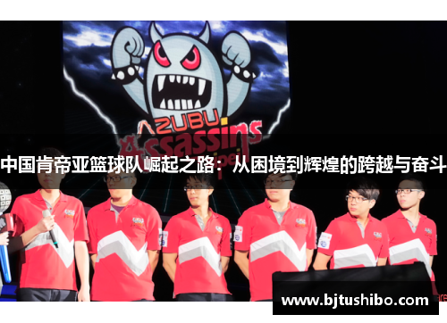 中国肯帝亚篮球队崛起之路：从困境到辉煌的跨越与奋斗